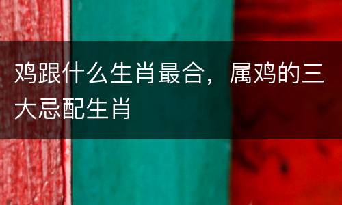鸡跟什么生肖最合，属鸡的三大忌配生肖