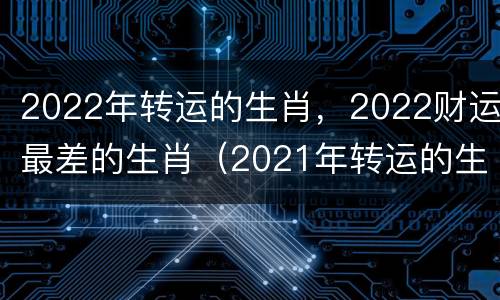 2022年转运的生肖，2022财运最差的生肖（2021年转运的生肖）