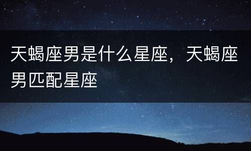 天蝎座男是什么星座，天蝎座男匹配星座