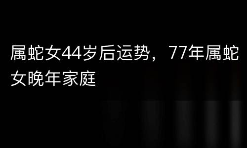 属蛇女44岁后运势，77年属蛇女晚年家庭