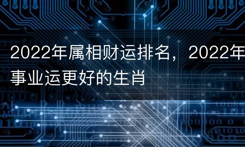 2022年属相财运排名，2022年事业运更好的生肖