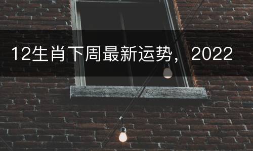 12生肖下周最新运势，2022