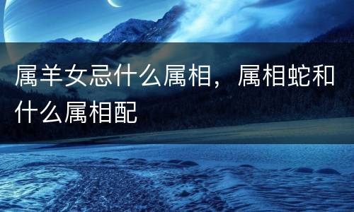 属羊女忌什么属相，属相蛇和什么属相配