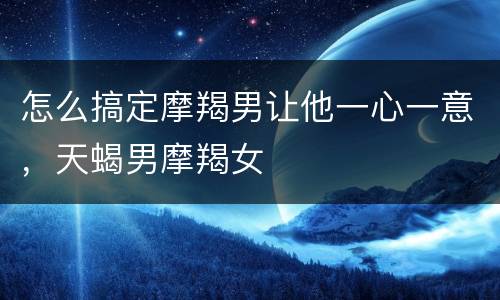 怎么搞定摩羯男让他一心一意，天蝎男摩羯女