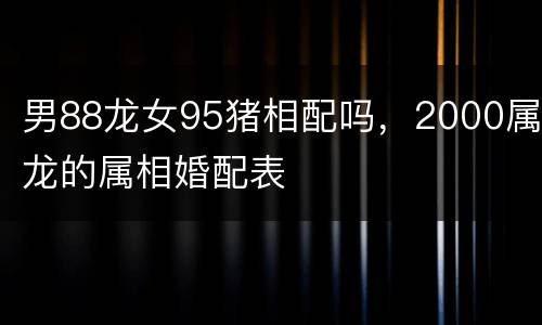 男88龙女95猪相配吗，2000属龙的属相婚配表