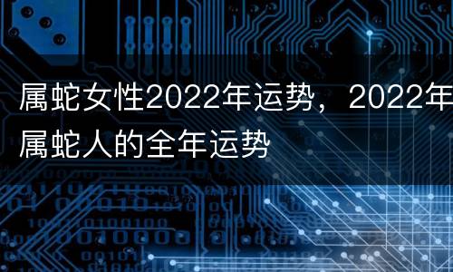 属蛇女性2022年运势，2022年属蛇人的全年运势