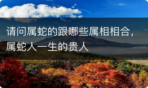 请问属蛇的跟哪些属相相合，属蛇人一生的贵人