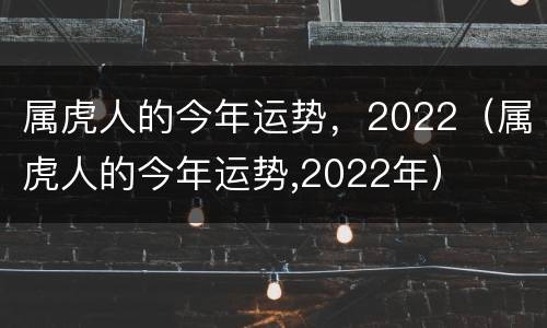 属虎人的今年运势，2022（属虎人的今年运势,2022年）