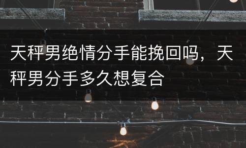 天秤男绝情分手能挽回吗，天秤男分手多久想复合