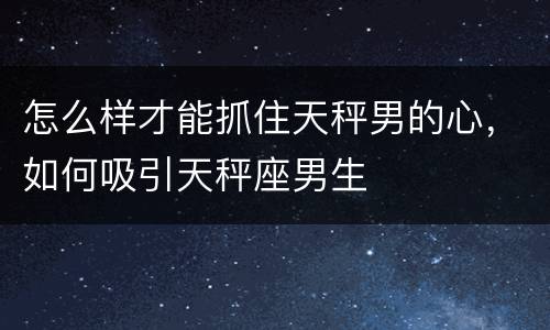 怎么样才能抓住天秤男的心，如何吸引天秤座男生