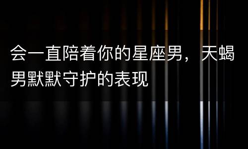 会一直陪着你的星座男，天蝎男默默守护的表现