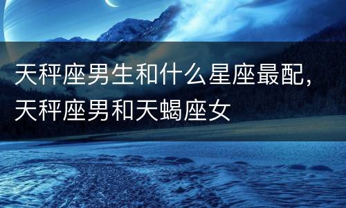 天秤座男生和什么星座最配，天秤座男和天蝎座女