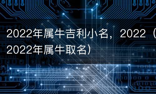 2022年属牛吉利小名，2022（2022年属牛取名）