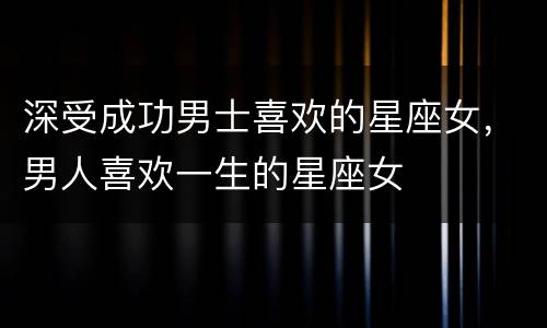 深受成功男士喜欢的星座女，男人喜欢一生的星座女