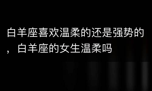 白羊座喜欢温柔的还是强势的，白羊座的女生温柔吗