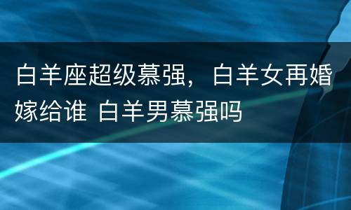 白羊座超级慕强，白羊女再婚嫁给谁 白羊男慕强吗