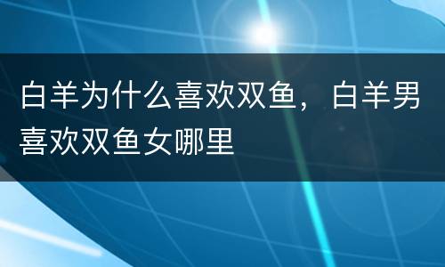 白羊为什么喜欢双鱼，白羊男喜欢双鱼女哪里