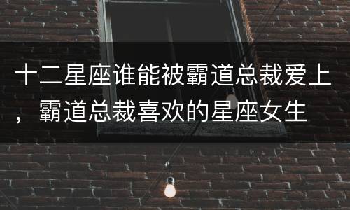 十二星座谁能被霸道总裁爱上，霸道总裁喜欢的星座女生