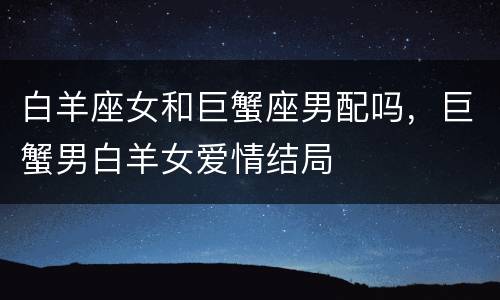 白羊座女和巨蟹座男配吗，巨蟹男白羊女爱情结局