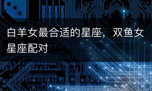 白羊女最合适的星座，双鱼女星座配对