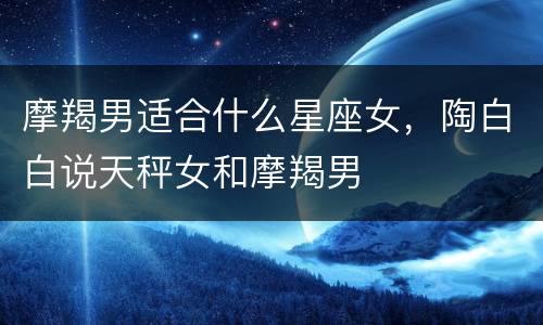 摩羯男适合什么星座女，陶白白说天秤女和摩羯男