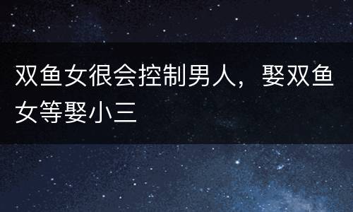 双鱼女很会控制男人，娶双鱼女等娶小三