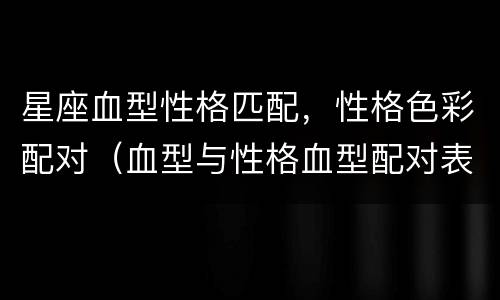 星座血型性格匹配，性格色彩配对（血型与性格血型配对表）