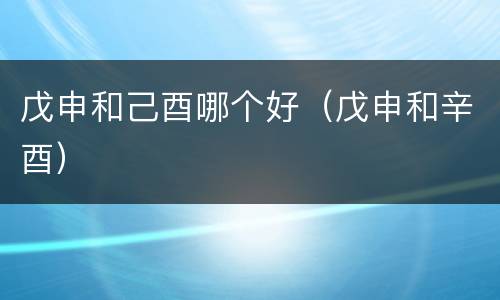 戊申和己酉哪个好（戊申和辛酉）