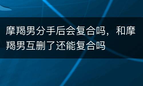 摩羯男分手后会复合吗，和摩羯男互删了还能复合吗