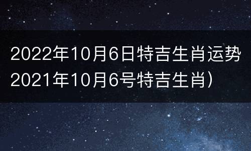 2022年10月6日特吉生肖运势（2021年10月6号特吉生肖）