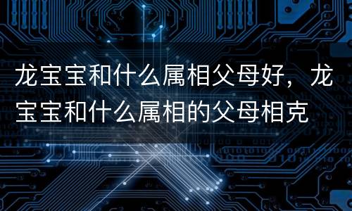 龙宝宝和什么属相父母好，龙宝宝和什么属相的父母相克