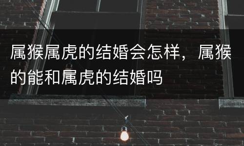 属猴属虎的结婚会怎样，属猴的能和属虎的结婚吗
