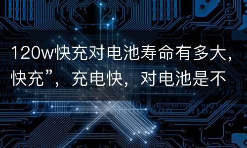 120w快充对电池寿命有多大，快充”，充电快，对电池是不是对电池寿命有