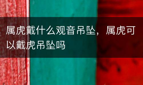 属虎戴什么观音吊坠，属虎可以戴虎吊坠吗