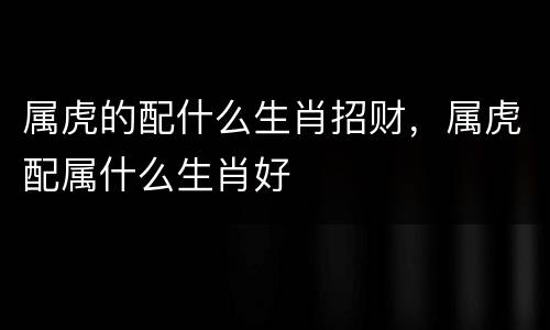 属虎的配什么生肖招财，属虎配属什么生肖好