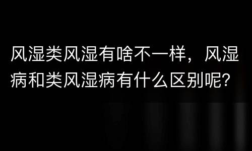风湿类风湿有啥不一样，风湿病和类风湿病有什么区别呢？不一样吗？