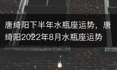 唐绮阳下半年水瓶座运势，唐绮阳2022年8月水瓶座运势