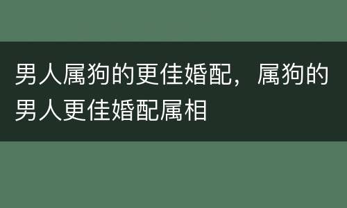 男人属狗的更佳婚配，属狗的男人更佳婚配属相