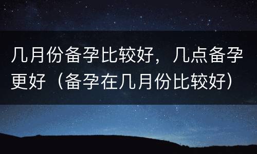 几月份备孕比较好，几点备孕更好（备孕在几月份比较好）