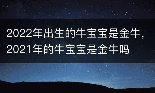 2022年出生的牛宝宝是金牛，2021年的牛宝宝是金牛吗