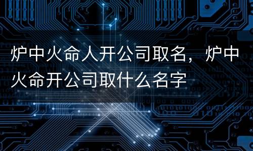 炉中火命人开公司取名，炉中火命开公司取什么名字