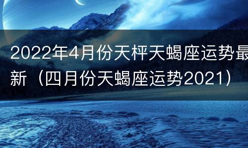 2022年4月份天枰天蝎座运势最新（四月份天蝎座运势2021）