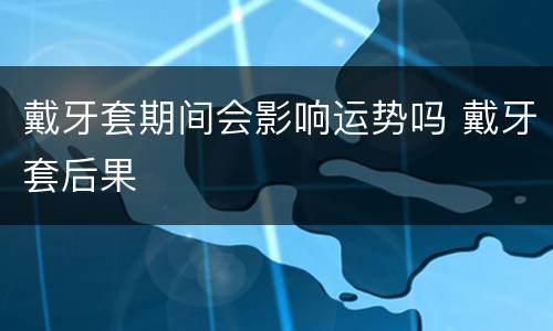 戴牙套期间会影响运势吗 戴牙套后果