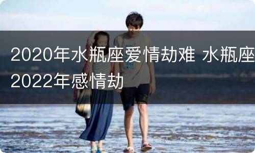 2020年水瓶座爱情劫难 水瓶座2022年感情劫