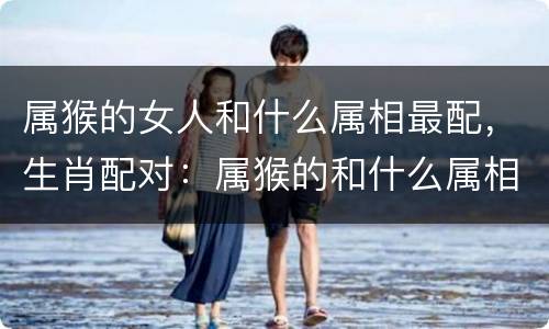 属猴的女人和什么属相最配，生肖配对：属猴的和什么属相最配