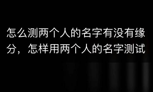 怎么测两个人的名字有没有缘分，怎样用两个人的名字测试缘分？