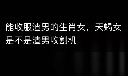 能收服渣男的生肖女，天蝎女是不是渣男收割机