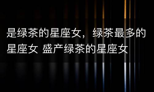 是绿茶的星座女，绿茶最多的星座女 盛产绿茶的星座女