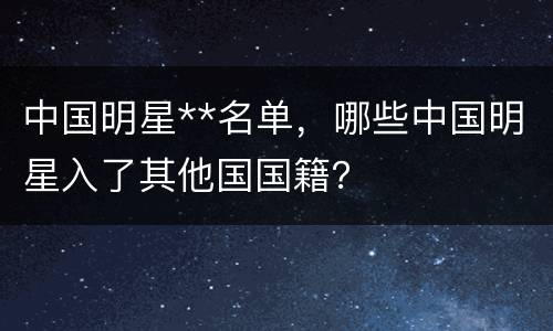 中国明星**名单，哪些中国明星入了其他国国籍？