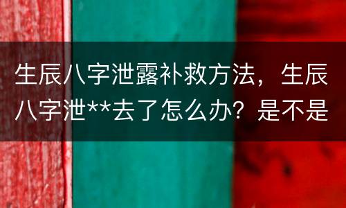 生辰八字泄露补救方法，生辰八字泄**去了怎么办？是不是不好的啊？